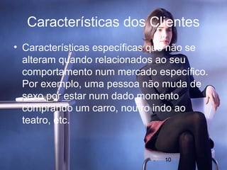 Características dos Clientes
• Características específicas que não se
  alteram quando relacionados ao seu
  comportamento num mercado específico.
  Por exemplo, uma pessoa não muda de
  sexo por estar num dado momento
  comprando um carro, noutro indo ao
  teatro, etc.


                               10
 