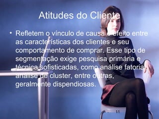 Atitudes do Cliente
• Refletem o vínculo de causa e efeito entre
  as características dos clientes e seu
  comportamento de comprar. Esse tipo de
  segmentação exige pesquisa primária e
  técnica sofisticadas, como análise fatorial,
  análise de cluster, entre outras,
  geralmente dispendiosas.


                                   11
 