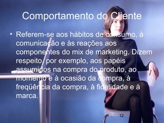 Comportamento do Cliente
• Referem-se aos hábitos de consumo, à
  comunicação e às reações aos
  componentes do mix de marketing. Dizem
  respeito, por exemplo, aos papéis
  assumidos na compra do produto, ao
  momento e à ocasião da compra, à
  freqüência da compra, à fidelidade e à
  marca.

                              12
 