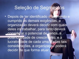 Seleção de Segmentos
• Depois de ter identificado o segmento e
  cumprido as demais exigências, a
  organização deverá decidir com quais
  deles irá trabalhar, para tanto deverá
  considerar o potencial de venda, a
  potencialidade de crescimento, e a
  lucratividade de cada uma. Feitas tais
  considerações, a organização poderá
  decidir de que forma atuar.
                                 13
 