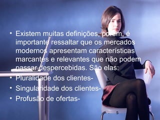 • Existem muitas definições, porem, é
  importante ressaltar que os mercados
  modernos apresentam características
  marcantes e relevantes que não podem
  passar despercebidas. São elas:
• Pluralidade dos clientes-
• Singularidade dos clientes-
• Profusão de ofertas-
                              5
 
