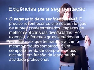 Exigências para segmentação
• O segmento deve ser identificável. É
  preciso reconhecer os clientes em função
  de fatores predeterminados, capazes de
  melhor explicar suas diversidades. Por
  exemplo, diferentes grupos etários ou
  ocupacionais que tenham para com o
  mesmo produto(computador) um
  comportamento de compra e de uso
  distintos, em função da idade ou da
  atividade profissional.
                                6
 