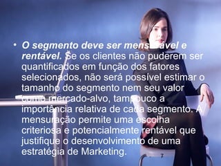 • O segmento deve ser mensurável e
  rentável. Se os clientes não puderem ser
  quantificados em função dos fatores
  selecionados, não será possível estimar o
  tamanho do segmento nem seu valor
  como mercado-alvo, tampouco a
  importância relativa de cada segmento. A
  mensuração permite uma escolha
  criteriosa e potencialmente rentável que
  justifique o desenvolvimento de uma
  estratégia de Marketing.        7
 