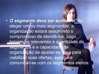 • O segmento deve ser acessível. Ao
  eleger um ou mais segmentos, a
  organização estará assumindo o
  compromisso de atendê-los. Logo,
  tornam-se relevantes a quantidade de
  segmentos e a capacidade da
  organização de ajustar-se, seja para
  viabilizar suas ofertas, seja para
  comunicar-se com os segmentos eleitos.
                               8
 