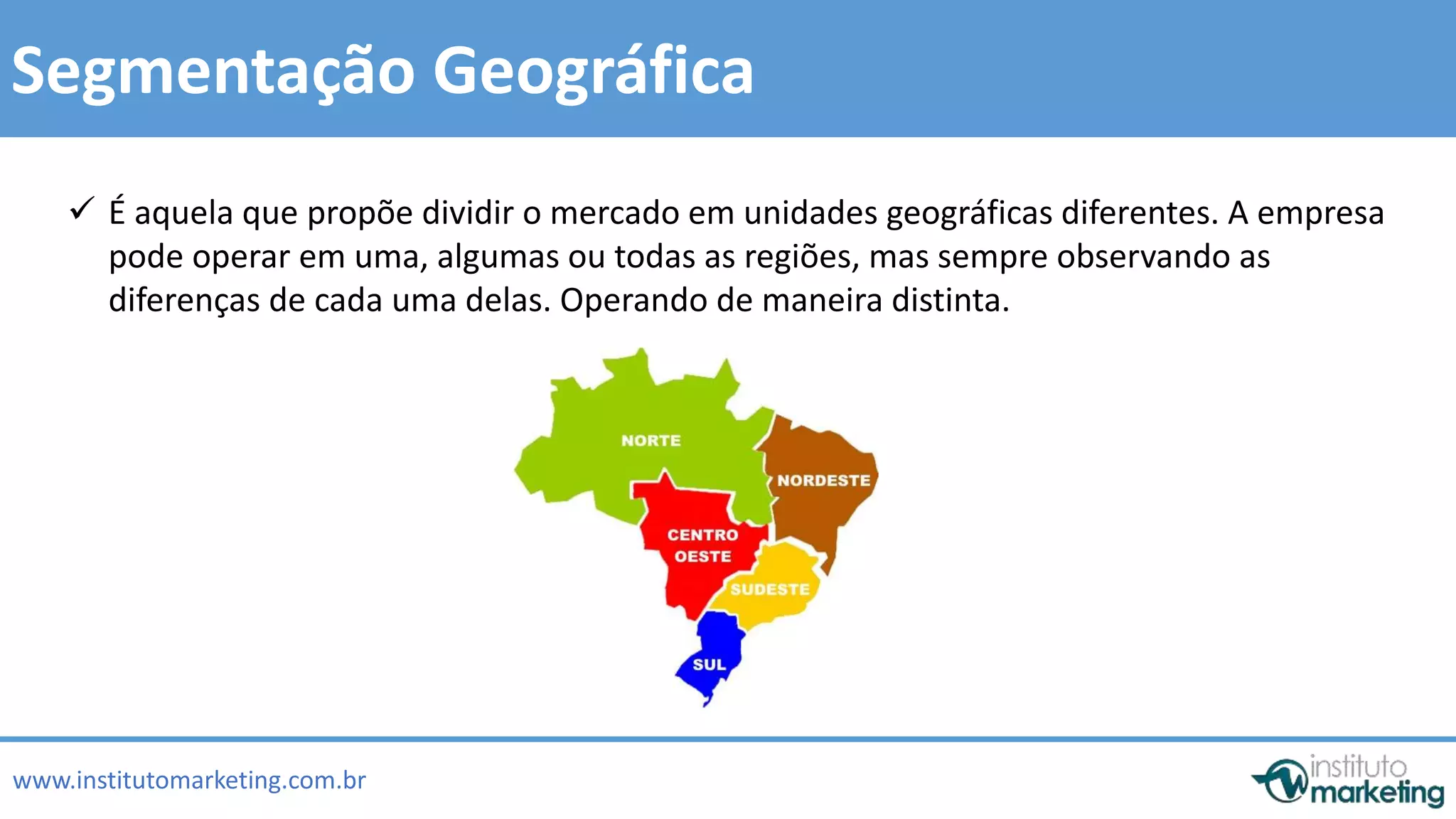  É aquela que propõe dividir o mercado em unidades geográficas diferentes. A empresa 
pode operar em uma, algumas ou todas as regiões, mas sempre observando as 
diferenças de cada uma delas. Operando de maneira distinta. 
by Edson Gonçalves 
Segmentação Geográfica 
www.institutomarketing.com.br 
 