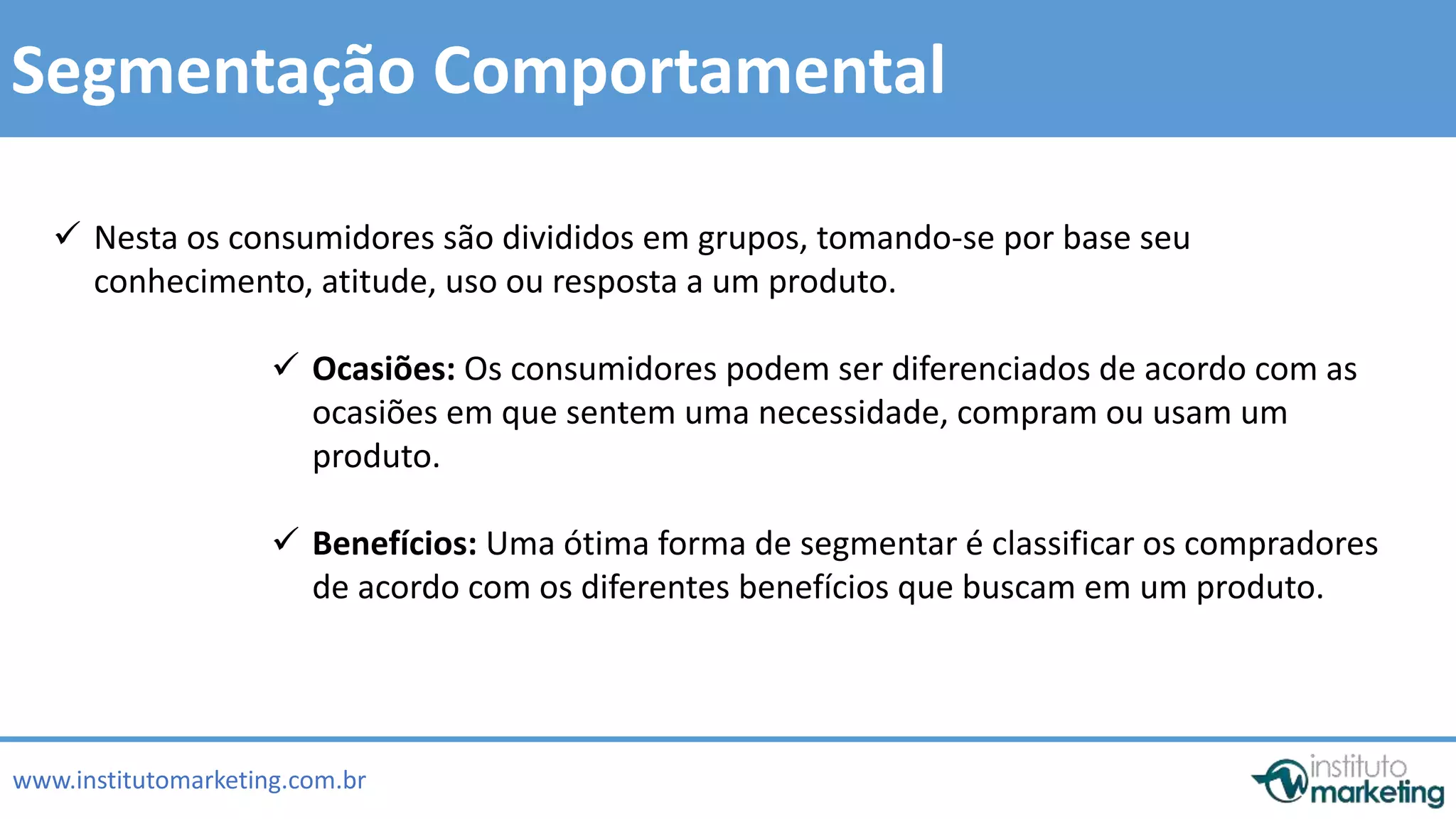  Nesta os consumidores são divididos em grupos, tomando-se por base seu 
 Ocasiões: Os consumidores podem ser diferenciados de acordo com as 
ocasiões em que sentem uma necessidade, compram ou usam um 
produto. 
by Edson Gonçalves 
Segmentação Comportamental 
conhecimento, atitude, uso ou resposta a um produto. 
 Benefícios: Uma ótima forma de segmentar é classificar os compradores 
de acordo com os diferentes benefícios que buscam em um produto. 
www.institutomarketing.com.br 
 