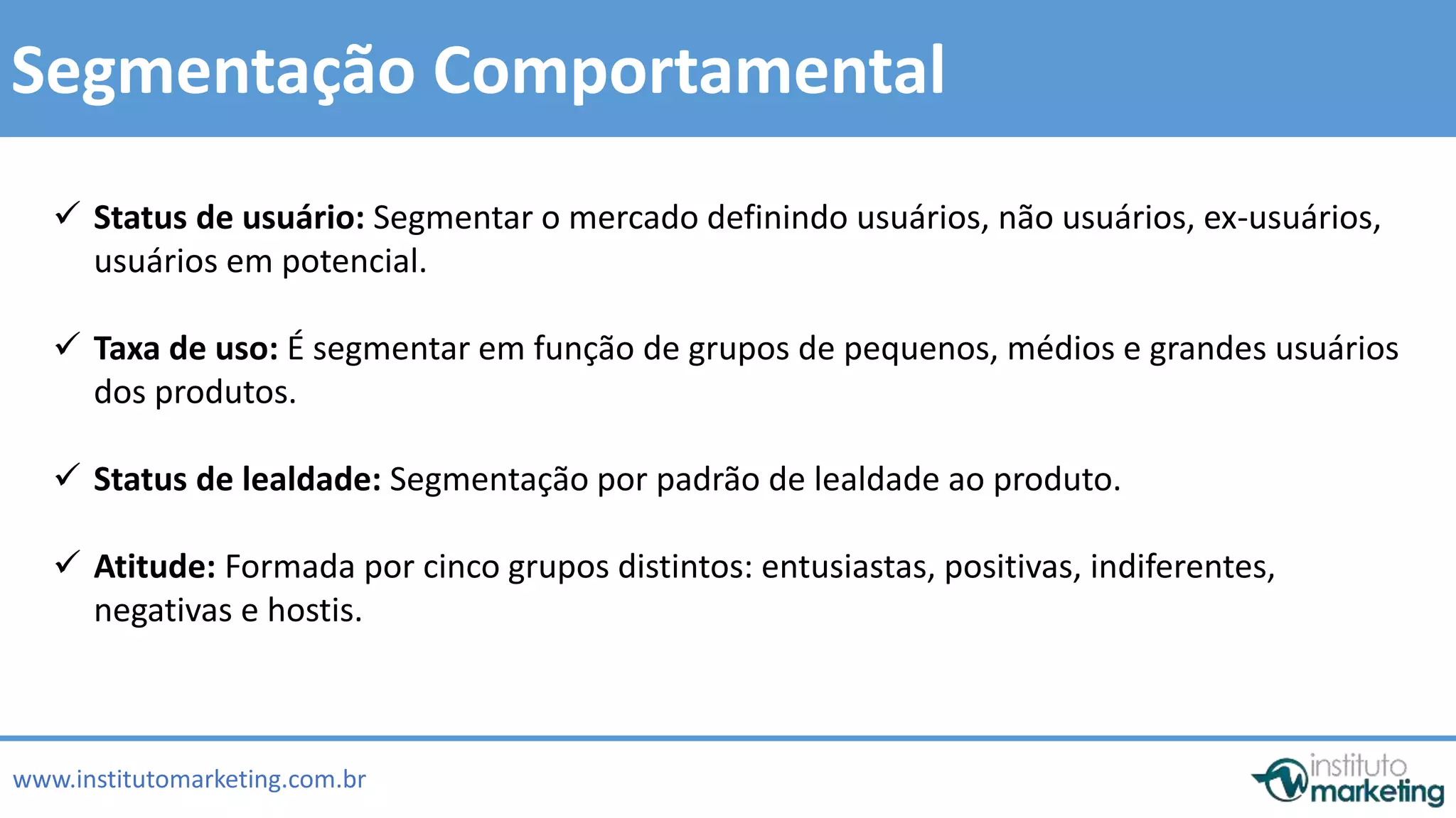  Status de usuário: Segmentar o mercado definindo usuários, não usuários, ex-usuários, 
 Taxa de uso: É segmentar em função de grupos de pequenos, médios e grandes usuários 
 Status de lealdade: Segmentação por padrão de lealdade ao produto. 
by Edson Gonçalves 
Segmentação Comportamental 
usuários em potencial. 
dos produtos. 
 Atitude: Formada por cinco grupos distintos: entusiastas, positivas, indiferentes, 
negativas e hostis. 
www.institutomarketing.com.br 
 