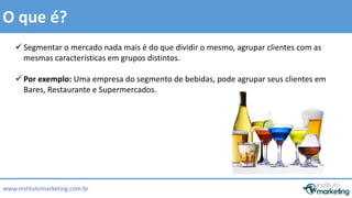 Segmentar o mercado nada mais é do que dividir o mesmo, agrupar clientes com as 
mesmas características em grupos distintos. 
 Por exemplo: Uma empresa do segmento de bebidas, pode agrupar seus clientes em 
Bares, Restaurante e Supermercados. 
by Edson Gonçalves 
O que é? 
www.institutomarketing.com.br 
 