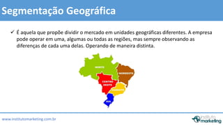  É aquela que propõe dividir o mercado em unidades geográficas diferentes. A empresa 
pode operar em uma, algumas ou todas as regiões, mas sempre observando as 
diferenças de cada uma delas. Operando de maneira distinta. 
by Edson Gonçalves 
Segmentação Geográfica 
www.institutomarketing.com.br 
 