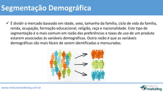  É dividir o mercado baseado em idade, sexo, tamanho da família, ciclo de vida da família, 
renda, ocupação, formação educacional, religião, raça e nacionalidade. Este tipo de 
segmentação é o mais comum em razão das preferências e taxas de uso de um produto 
estarem associadas às variáveis demográficas. Outra razão é que as variáveis 
demográficas são mais fáceis de serem identificadas e mensuradas. 
by Edson Gonçalves 
Segmentação Demográfica 
www.institutomarketing.com.br 
 