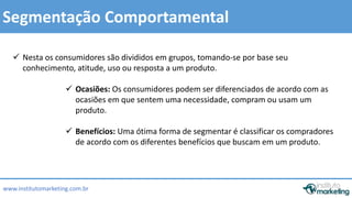  Nesta os consumidores são divididos em grupos, tomando-se por base seu 
 Ocasiões: Os consumidores podem ser diferenciados de acordo com as 
ocasiões em que sentem uma necessidade, compram ou usam um 
produto. 
by Edson Gonçalves 
Segmentação Comportamental 
conhecimento, atitude, uso ou resposta a um produto. 
 Benefícios: Uma ótima forma de segmentar é classificar os compradores 
de acordo com os diferentes benefícios que buscam em um produto. 
www.institutomarketing.com.br 
 