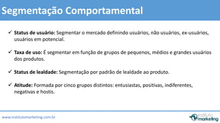  Status de usuário: Segmentar o mercado definindo usuários, não usuários, ex-usuários, 
 Taxa de uso: É segmentar em função de grupos de pequenos, médios e grandes usuários 
 Status de lealdade: Segmentação por padrão de lealdade ao produto. 
by Edson Gonçalves 
Segmentação Comportamental 
usuários em potencial. 
dos produtos. 
 Atitude: Formada por cinco grupos distintos: entusiastas, positivas, indiferentes, 
negativas e hostis. 
www.institutomarketing.com.br 
 