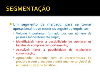  Um segmento de mercado, para se tornar 
operacional, deve reunir os seguintes requisitos: 
 Volume importante: formado por um número de 
pessoas suficientemente amplo; 
 Identificável: haver a possibilidade de conhecer os 
hábitos de compra e comportamento; 
 Acessível: haver a possibilidade de estabelecer 
comunicação; 
 Apropriado: coerente com as características do 
produto e com a imagem e posicionamento global da 
empresa ou destino turístico. 
 