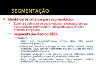  Identificar os critérios para segmentação 
 Escolha e definição de quais variáveis e estratos, ou seja, 
quais serão os critérios mais adequadas para dividir o 
mercado em grupos. 
 Segmentação Demográfica 
▪ Variáveis: 
▪ Idade, sexo: masculino/feminino, terceira idade, GLS, infantil, 
adolescente, jovens, etc. 
▪ Estado civil, tamanho e estágio de vida familiar: solteiro, casado, 
divorciado, viúvo, solteiros dependentes dos pais; casados sem filhos; 
casados com filhos menores 
▪ Educação, ocupação e renda: grau de instrução, profissional liberal, 
empresário, profissão, aposentado, estudante, salários, etc 
▪ Raça, religião, nacionalidade: branca, negra, oriental, católica, 
protestante, judaica, sul-americana, britânica, sueca, etc. 
 
