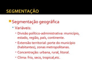 Segmentação geográfica 
 Variáveis: 
▪ Divisão político-administrativa: município, 
estado, região, país, continente. 
▪ Extensão territorial: porte do município 
(habitantes), zonas metropolitanas. 
▪ Concentração: urbana, rural, litoral. 
▪ Clima: frio, seco, tropical,etc. 
 