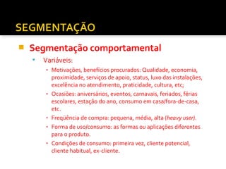  Segmentação comportamental 
 Variáveis: 
▪ Motivações, benefícios procurados: Qualidade, economia, 
proximidade, serviços de apoio, status, luxo das instalações, 
excelência no atendimento, praticidade, cultura, etc; 
▪ Ocasiões: aniversários, eventos, carnavais, feriados, férias 
escolares, estação do ano, consumo em casa/fora-de-casa, 
etc. 
▪ Freqüência de compra: pequena, média, alta (heavy user). 
▪ Forma de uso/consumo: as formas ou aplicações diferentes 
para o produto. 
▪ Condições de consumo: primeira vez, cliente potencial, 
cliente habitual, ex-cliente. 
 