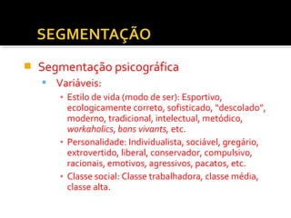  Segmentação psicográfica 
 Variáveis: 
▪ Estilo de vida (modo de ser): Esportivo, 
ecologicamente correto, sofisticado, “descolado”, 
moderno, tradicional, intelectual, metódico, 
workaholics, bons vivants, etc. 
▪ Personalidade: Individualista, sociável, gregário, 
extrovertido, liberal, conservador, compulsivo, 
racionais, emotivos, agressivos, pacatos, etc. 
▪ Classe social: Classe trabalhadora, classe média, 
classe alta. 
 