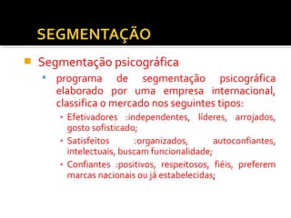  Segmentação psicográfica 
 programa de segmentação psicográfica 
elaborado por uma empresa internacional, 
classifica o mercado nos seguintes tipos: 
▪ Efetivadores :independentes, líderes, arrojados, 
gosto sofisticado; 
▪ Satisfeitos :organizados, autoconfiantes, 
intelectuais, buscam funcionalidade; 
▪ Confiantes :positivos, respeitosos, fiéis, preferem 
marcas nacionais ou já estabelecidas; 
 