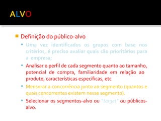  Definição do público-alvo 
 Uma vez identificados os grupos com base nos 
critérios, é preciso avaliar quais são prioritários para 
a empresa; 
 Analisar o perfil de cada segmento quanto ao tamanho, 
potencial de compra, familiaridade em relação ao 
produto, características específicas, etc 
 Mensurar a concorrência junto ao segmento (quantos e 
quais concorrentes existem nesse segmento). 
 Selecionar os segmentos-alvo ou “target” ou públicos-alvo. 
 