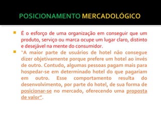  É o esforço de uma organização em conseguir que um 
produto, serviço ou marca ocupe um lugar claro, distinto 
e desejável na mente do consumidor. 
 “A maior parte de usuários de hotel não consegue 
dizer objetivamente porque prefere um hotel ao invés 
de outro. Contudo, algumas pessoas pagam mais para 
hospedar-se em determinado hotel do que pagariam 
em outro. Esse comportamento resulta do 
desenvolvimento, por parte do hotel, de sua forma de 
posicionar-se no mercado, oferecendo uma proposta 
de valor”. 
 