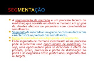  A segmentação de mercado é um processo técnico de 
marketing que consiste em dividir o mercado em grupos 
de clientes efetivos ou potenciais com características 
semelhantes. 
 Segmento de mercado é um grupo de consumidores com 
características e preferências semelhantes. 
 Nicho de mercado é um subgrupo de um segmento. 
 Cada segmento de mercado identificado nesse processo 
pode representar uma oportunidade de marketing, ou 
seja, uma oportunidade para se direcionar a oferta do 
produto, preço, promoção e ponto de distribuição ao 
perfil e às exigências desse público-alvo (segmento-alvo 
ou target). 
 