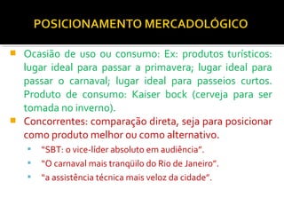  Ocasião de uso ou consumo: Ex: produtos turísticos: 
lugar ideal para passar a primavera; lugar ideal para 
passar o carnaval; lugar ideal para passeios curtos. 
Produto de consumo: Kaiser bock (cerveja para ser 
tomada no inverno). 
 Concorrentes: comparação direta, seja para posicionar 
como produto melhor ou como alternativo. 
 “SBT: o vice-líder absoluto em audiência”. 
 “O carnaval mais tranqüilo do Rio de Janeiro”. 
 “a assistência técnica mais veloz da cidade”. 
 