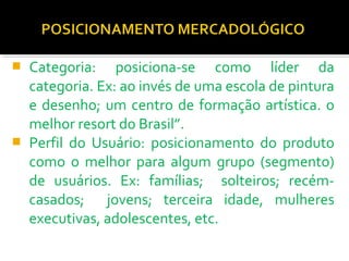 Categoria: posiciona-se como líder da 
categoria. Ex: ao invés de uma escola de pintura 
e desenho; um centro de formação artística. o 
melhor resort do Brasil”. 
 Perfil do Usuário: posicionamento do produto 
como o melhor para algum grupo (segmento) 
de usuários. Ex: famílias; solteiros; recém-casados; 
jovens; terceira idade, mulheres 
executivas, adolescentes, etc. 
 
