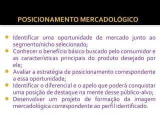  Identificar uma oportunidade de mercado junto ao 
segmento/nicho selecionado; 
 Conhecer o benefício básico buscado pelo consumidor e 
as características principais do produto desejado por 
ele; 
 Avaliar a estratégia de posicionamento correspondente 
a essa oportunidade; 
 Identificar o diferencial e o apelo que poderá conquistar 
uma posição de destaque na mente desse público-alvo; 
 Desenvolver um projeto de formação da imagem 
mercadológica correspondente ao perfil identificado. 
 