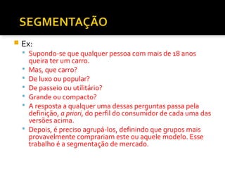  Ex: 
 Supondo-se que qualquer pessoa com mais de 18 anos 
queira ter um carro. 
 Mas, que carro? 
 De luxo ou popular? 
 De passeio ou utilitário? 
 Grande ou compacto? 
 A resposta a qualquer uma dessas perguntas passa pela 
definição, a priori, do perfil do consumidor de cada uma das 
versões acima. 
 Depois, é preciso agrupá-los, definindo que grupos mais 
provavelmente comprariam este ou aquele modelo. Esse 
trabalho é a segmentação de mercado. 
 