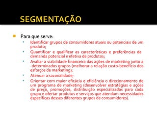 Para que serve: 
 Identificar grupos de consumidores atuais ou potenciais de um 
produto; 
 Quantificar e qualificar as características e preferências da 
demanda potencial e efetiva de produtos; 
 Avaliar a viabilidade financeira das ações de marketing junto a 
-determinados grupos (melhorar a relação custo-benefício dos 
esforços de marketing); 
 Atenuar a sazonalidade; 
 Orientar com maior eficácia e eficiência o direcionamento de 
um programa de marketing (desenvolver estratégias e ações 
de preço, promoções, distribuição especializadas para cada 
grupo e ofertar produtos e serviços que atendam necessidades 
específicas desses diferentes grupos de consumidores). 
 