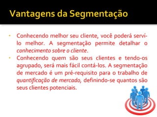 • Conhecendo melhor seu cliente, você poderá serví-lo 
melhor. A segmentação permite detalhar o 
conhecimento sobre o cliente. 
• Conhecendo quem são seus clientes e tendo-os 
agrupado, será mais fácil contá-los. A segmentação 
de mercado é um pré-requisito para o trabalho de 
quantificação de mercado, definindo-se quantos são 
seus clientes potenciais. 
 