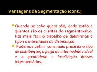 Quando se sabe quem são, onde estão e 
quantos são os clientes do segmento-alvo, 
fica mais fácil o trabalho de definirmos o 
tipo e a intensidade da distribuição. 
 Podemos definir com mais precisão o tipo 
de distribuição, o perfil do intermediário ideal 
e a quantidade e localização desses 
intermediários. 
 