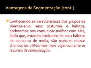 Conhecendo as características dos grupos de 
clientes-alvo, seus costumes e hábitos, 
poderemos nos comunicar melhor com eles, 
dado que, estando inteirados de seus hábitos 
de consumo de mídia, são maiores nossas 
chances de utilizarmos mais objetivamente os 
recursos de comunicação. 
 
