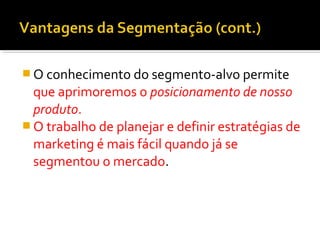 O conhecimento do segmento-alvo permite 
que aprimoremos o posicionamento de nosso 
produto. 
O trabalho de planejar e definir estratégias de 
marketing é mais fácil quando já se 
segmentou o mercado. 
 
