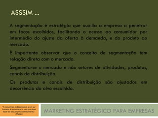 ASSSIM ... MARKETING ESTRATÉGICO PARA EMPRESAS A segmentação é estratégia que auxilia a empresa a penetrar em focos escolhidos, facilitando o acesso ao consumidor por intermédio do ajuste da oferta à demanda, e do produto ao mercado. É importante observar que o conceito de segmentação tem relação direta com o mercado. Segmenta-se o mercado e não setores de atividades, produtos, canais de distribuição. Os produtos e canais de distribuição são ajustados em decorrência do alvo escolhido. 