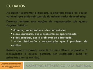 CUIDADOS MARKETING ESTRATÉGICO PARA EMPRESAS Ao decidir segmentar o mercado, a empresa dispõe de poucas variáveis que estão sob controle do administrador de marketing. Devemos enfocar suas opções de segmentação sob quatro ângulos distintos: do setor, que é problema de concorrência; o dos segmentos, que é problema de oportunidade; o dos produtos, que é problema de adaptação; o de distribuição e comunicação, que é problema de escolha. Dessas quatro variáveis, somente as duas últimas se prestam à manipulação e devem, portanto, ser exploradas como as primeiras a ter-se em vista. 