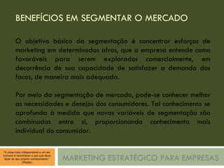 BENEFÍCIOS EM SEGMENTAR O MERCADO MARKETING ESTRATÉGICO PARA EMPRESAS O objetivo básico da segmentação é concentrar esforços de marketing em determinados alvos, que a empresa entende como favoráveis para serem explorados comercialmente, em decorrência de sua capacidade de satisfazer a demanda dos focos, de maneira mais adequada. Por meio da segmentação de mercado, pode-se conhecer melhor as necessidades e desejos dos consumidores. Tal conhecimento se aprofunda à medida que novas variáveis de segmentação são combinadas entre si, proporcionando conhecimento mais individual do consumidor. 
