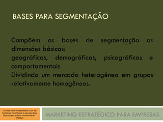 BASES PARA SEGMENTAÇÃO MARKETING ESTRATÉGICO PARA EMPRESAS Compõem as bases de segmentação as dimensões básicas: geográficas, demográficas, psicográficas e comportamentais Dividindo um mercado heterogêneo em grupos relativamente homogêneos. 