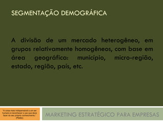 SEGMENTAÇÃO DEMOGRÁFICA MARKETING ESTRATÉGICO PARA EMPRESAS A divisão de um mercado heterogêneo, em grupos relativamente homogêneos, com base em área geográfica: município, micro-região, estado, região, país, etc. 