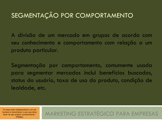 SEGMENTAÇÃO POR COMPORTAMENTO MARKETING ESTRATÉGICO PARA EMPRESAS A divisão de um mercado em grupos de acordo com seu conhecimento e comportamento com relação a um produto particular. Segmentação por comportamento, comumente usada para segmentar mercados inclui benefícios buscados, status do usuário, taxa de uso do produto, condição de lealdade, etc. 