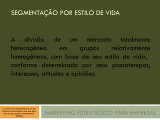 SEGMENTAÇÃO POR ESTILO DE VIDA MARKETING ESTRATÉGICO PARA EMPRESAS A divisão de um mercado totalmente heterogêneo em grupos relativamente homogêneos, com base de seu estilo de vida,  conforme determinado por seus passatempos, interesses, atitudes e opiniões. 