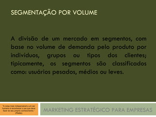SEGMENTAÇÃO POR VOLUME MARKETING ESTRATÉGICO PARA EMPRESAS A divisão de um mercado em segmentos, com base no volume de demanda pelo produto por indivíduos, grupos ou tipos dos clientes; tipicamente, os segmentos são classificados como: usuários pesados, médios ou leves. 