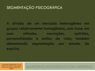 SEGMENTAÇÃO PSICOGRÁFICA MARKETING ESTRATÉGICO PARA EMPRESAS A divisão de um mercado heterogêneo em grupos relativamente homogêneos, com base em suas atitudes, convicções, opiniões, personalidades e estilos de vida; também denominada segmentação por estado de espírito. 