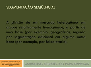 SEGMENTAÇÃO SEQÜENCIAL MARKETING ESTRATÉGICO PARA EMPRESAS A divisão de um mercado heterogêneo em grupos relativamente homogêneos, a partir de uma base (por exemplo, geográfica), seguida por segmentação adicional em alguma outra base (por exemplo, por faixa etária). 