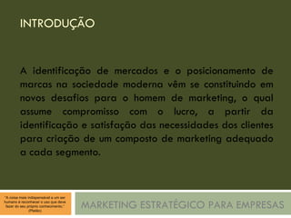 INTRODUÇÃO MARKETING ESTRATÉGICO PARA EMPRESAS A identificação de mercados e o posicionamento de marcas na sociedade moderna vêm se constituindo em novos desafios para o homem de marketing, o qual assume compromisso com o lucro, a partir da identificação e satisfação das necessidades dos clientes para criação de um composto de marketing adequado a cada segmento. 