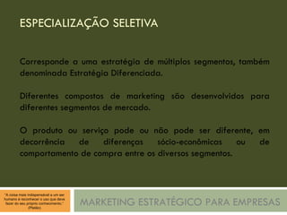 ESPECIALIZAÇÃO SELETIVA MARKETING ESTRATÉGICO PARA EMPRESAS Corresponde a uma estratégia de múltiplos segmentos, também denominada Estratégia Diferenciada. Diferentes compostos de marketing são desenvolvidos para diferentes segmentos de mercado. O produto ou serviço pode ou não pode ser diferente, em decorrência de diferenças sócio-econômicas ou de comportamento de compra entre os diversos segmentos. 
