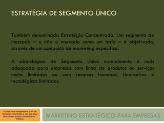 ESTRATÉGIA DE SEGMENTO ÚNICO  MARKETING ESTRATÉGICO PARA EMPRESAS Também denominada Estratégia Concentrada. Um segmento de mercado – e não o mercado como um todo – é objetivado, através de um composto de marketing específico. A abordagem de Segmento Único normalmente é mais adequada para empresas com linha de produtos ou serviços muito limitados ou com recursos humanos, financeiros e tecnológicos limitados. 