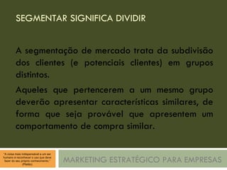 SEGMENTAR SIGNIFICA DIVIDIR MARKETING ESTRATÉGICO PARA EMPRESAS A segmentação de mercado trata da subdivisão dos clientes (e potenciais clientes) em grupos distintos. Aqueles que pertencerem a um mesmo grupo deverão apresentar características similares, de forma que seja provável que apresentem um comportamento de compra similar. 