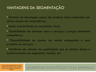 VANTAGENS DA SEGMENTAÇÃO MARKETING ESTRATÉGICO PARA EMPRESAS Domínio de tecnologia capaz de produzir bens preferidos por certas classes de compradores; Maior proximidade ao consumidor final; Possibilidade de oferecer bens e serviços a preços altamente competitivos; Disponibilidade de pontos de venda adequados a seus produtos ou serviços; Existência de veículos de publicidade que se dirijam direta e exclusivamente aos segmentos visados, etc. 