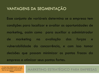 VANTAGENS DA SEGMENTAÇÃO MARKETING ESTRATÉGICO PARA EMPRESAS Esse conjunto de variáveis determina se a empresa tem condições para localizar e avaliar as oportunidades de marketing, assim como  para auxiliar o administrador de marketing na avaliação das forças e vulnerabilidade da concorrência, e com isso tomar decisões que possam minimizar os pontos fracos da empresa e otimizar seus pontos fortes. 